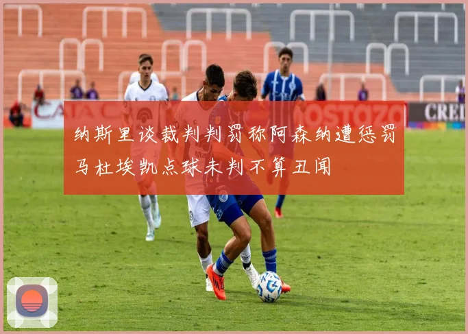 纳斯里谈裁判判罚称阿森纳遭惩罚马杜埃凯点球未判不算丑闻