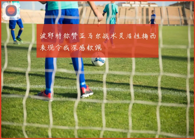 波耶特称赞亚马尔战术灵活性梅西表现令我深感钦佩