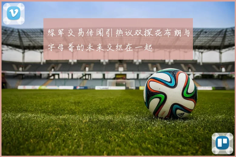 绿军交易传闻引热议双探花布朗与字母哥的未来交织在一起