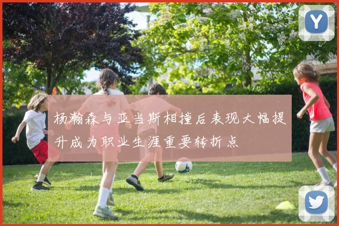 杨瀚森与亚当斯相撞后表现大幅提升成为职业生涯重要转折点