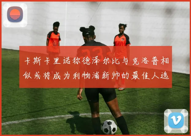 卡斯卡里诺称德泽尔比与克洛普相似或将成为利物浦新帅的最佳人选