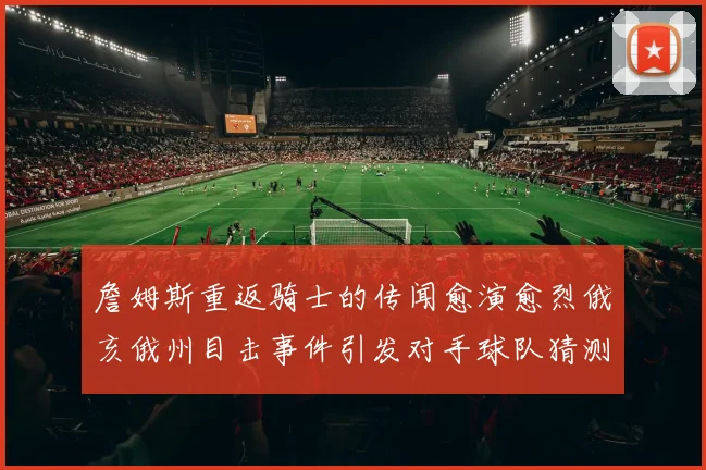 詹姆斯重返骑士的传闻愈演愈烈俄亥俄州目击事件引发对手球队猜测