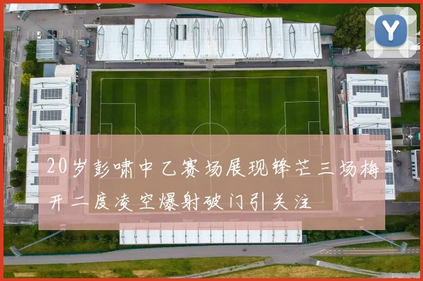 20岁彭啸中乙赛场展现锋芒三场梅开二度凌空爆射破门引关注