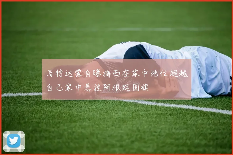 马特达蒙自曝梅西在家中地位超越自己家中悬挂阿根廷国旗