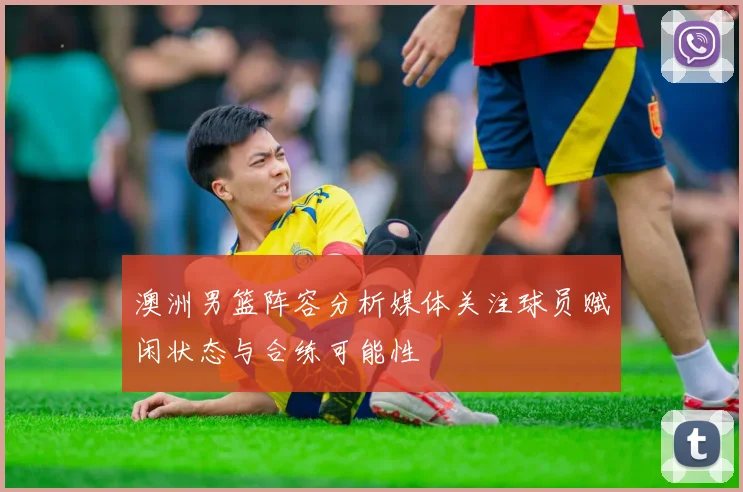 澳洲男篮阵容分析媒体关注球员赋闲状态与合练可能性