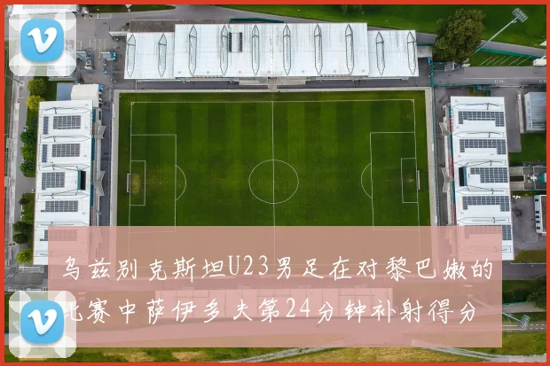 乌兹别克斯坦U23男足在对黎巴嫩的比赛中萨伊多夫第24分钟补射得分领先1-0