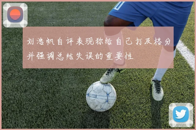 刘浩帆自评表现称给自己打及格分并强调总结失误的重要性