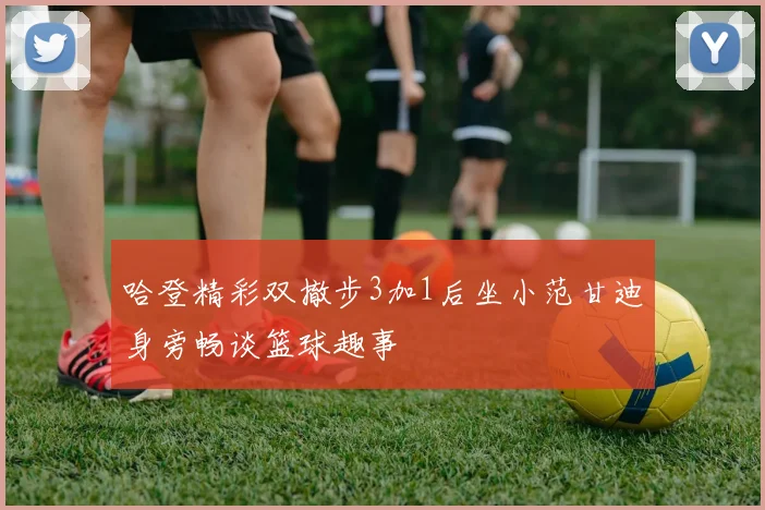 哈登精彩双撤步3加1后坐小范甘迪身旁畅谈篮球趣事
