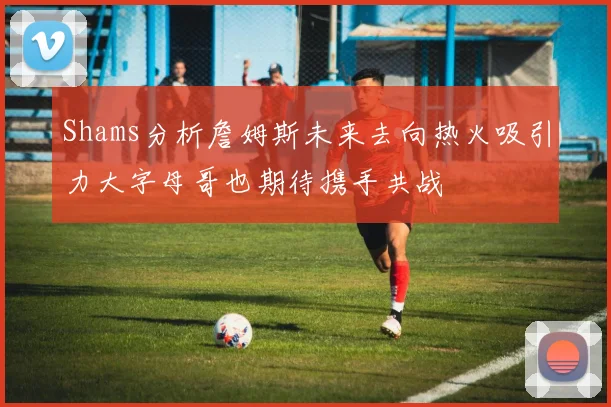 Shams分析詹姆斯未来去向热火吸引力大字母哥也期待携手共战