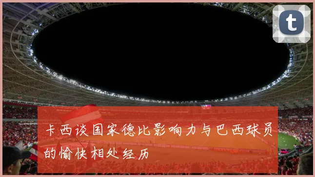 卡西谈国家德比影响力与巴西球员的愉快相处经历