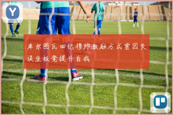 库尔图瓦回忆穆帅激励方式曾因失误坐板凳提升自我