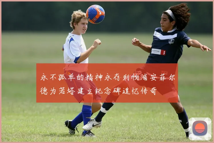 永不孤单的精神永存利物浦安菲尔德为若塔建立纪念碑追忆传奇