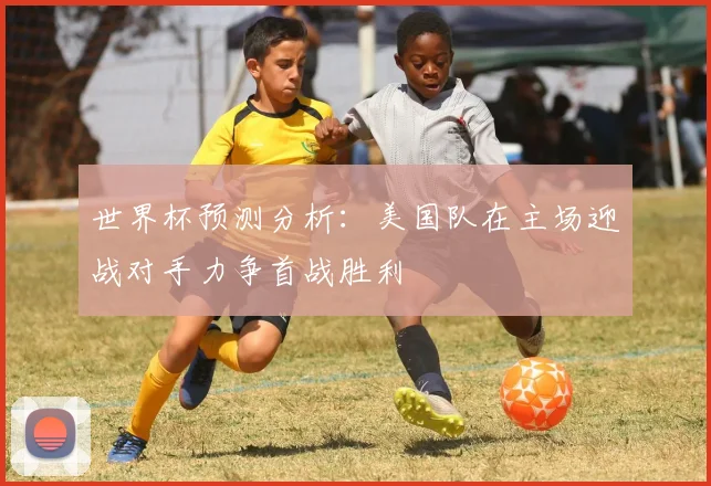 世界杯预测分析：美国队在主场迎战对手力争首战胜利