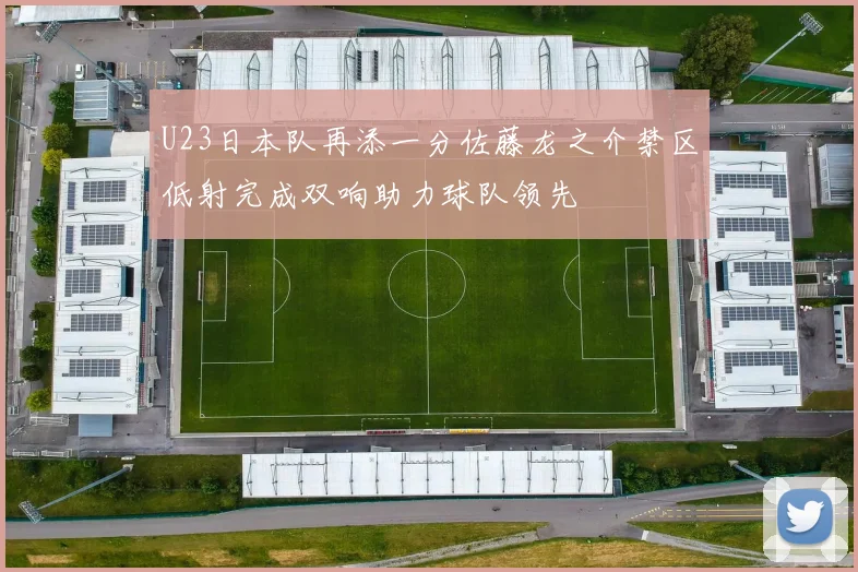 U23日本队再添一分佐藤龙之介禁区低射完成双响助力球队领先