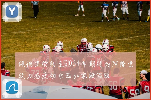 佩德罗续约至2034年期待为阿隆索效力感受切尔西如家般温暖