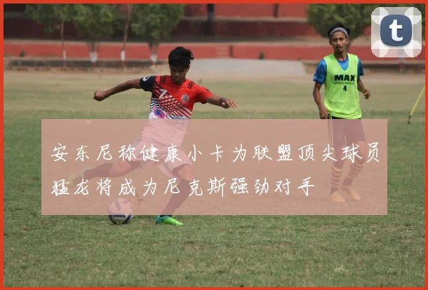 安东尼称健康小卡为联盟顶尖球员猛龙将成为尼克斯强劲对手