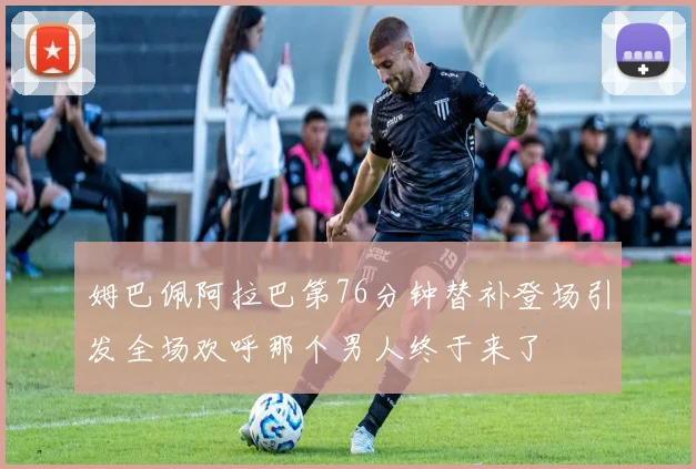 姆巴佩阿拉巴第76分钟替补登场引发全场欢呼那个男人终于来了