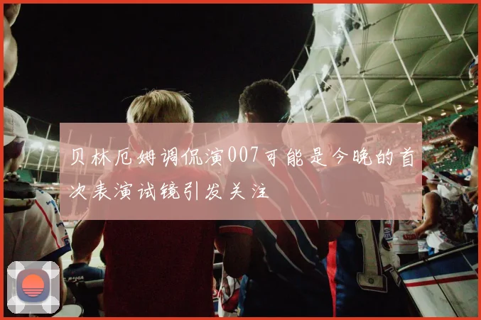 贝林厄姆调侃演007可能是今晚的首次表演试镜引发关注
