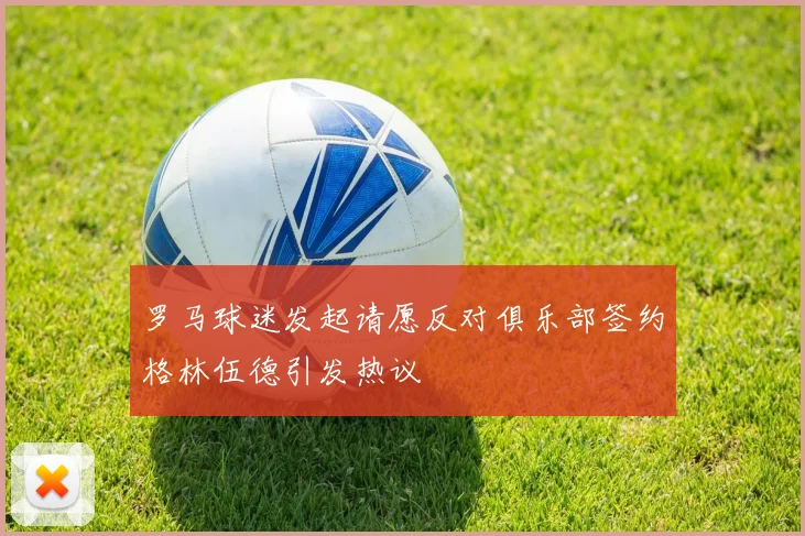 罗马球迷发起请愿反对俱乐部签约格林伍德引发热议