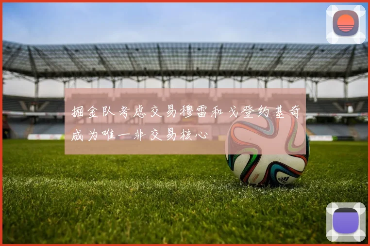 掘金队考虑交易穆雷和戈登约基奇成为唯一非交易核心