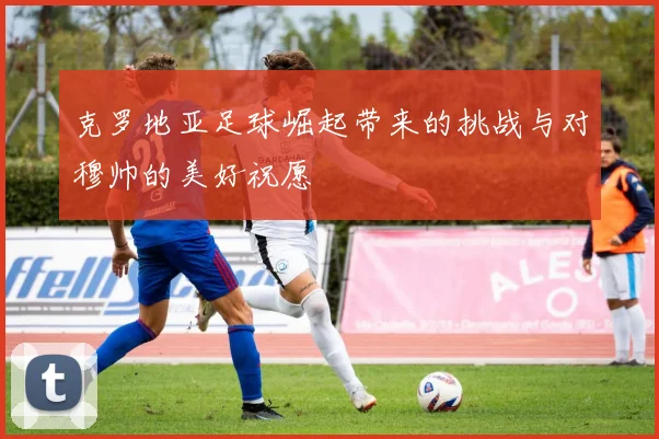 克罗地亚足球崛起带来的挑战与对穆帅的美好祝愿