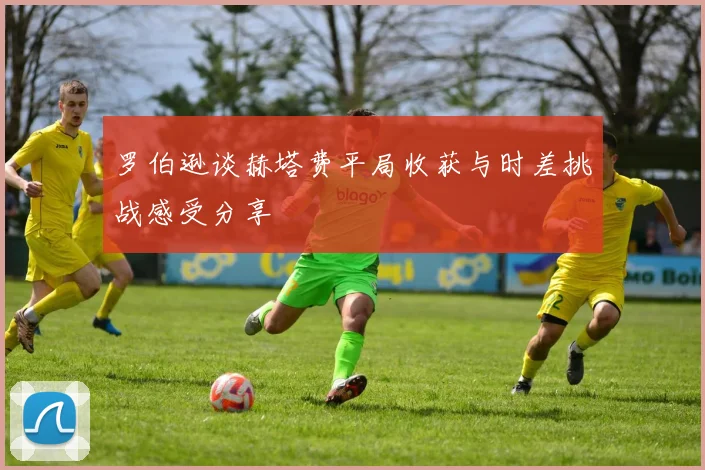 罗伯逊谈赫塔费平局收获与时差挑战感受分享