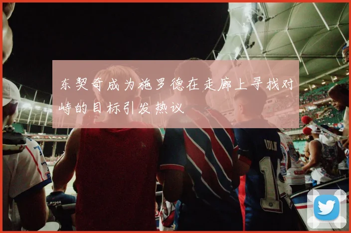 东契奇成为施罗德在走廊上寻找对峙的目标引发热议