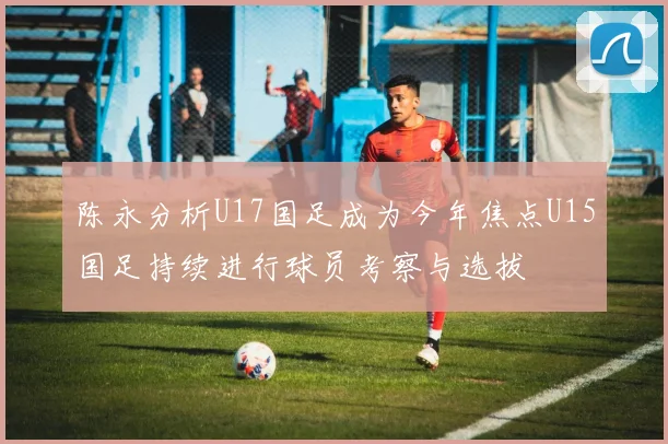 陈永分析U17国足成为今年焦点U15国足持续进行球员考察与选拔