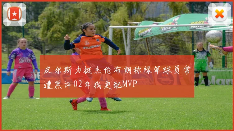 皮尔斯力挺杰伦布朗称绿军球员常遭黑评02年我更配MVP