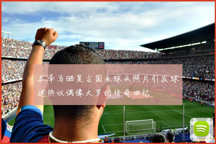 本泽马晒复古国米球衣照片引发球迷热议偶像大罗的传奇回忆