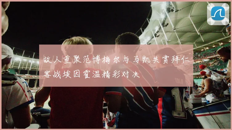 故人重聚范博梅尔与马凯共赏拜仁客战埃因霍温精彩对决