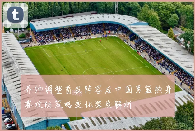 乔帅调整首发阵容后中国男篮热身赛攻防策略变化深度解析