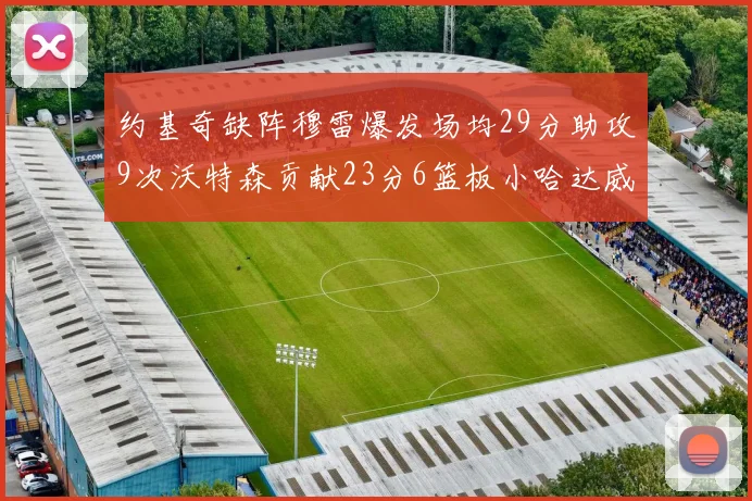 约基奇缺阵穆雷爆发场均29分助攻9次沃特森贡献23分6篮板小哈达威也有17分表现出色