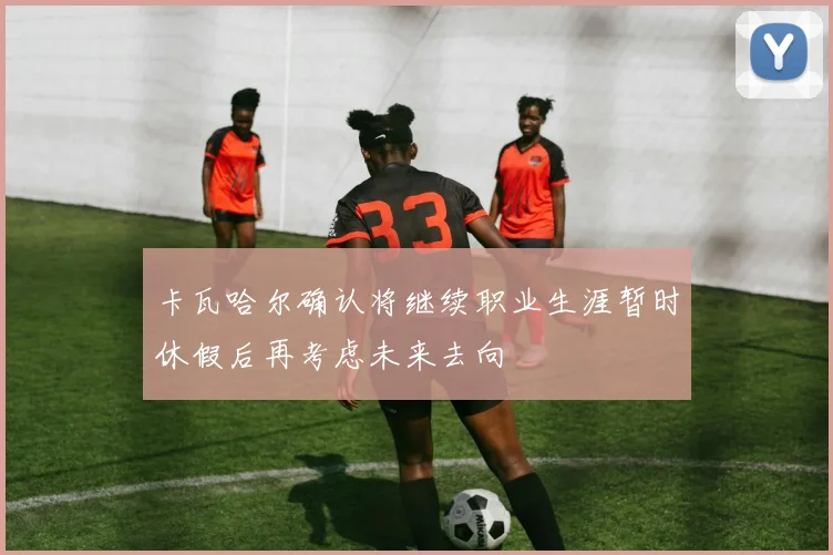 卡瓦哈尔确认将继续职业生涯暂时休假后再考虑未来去向